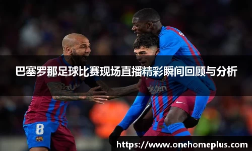 巴塞罗那足球比赛现场直播精彩瞬间回顾与分析